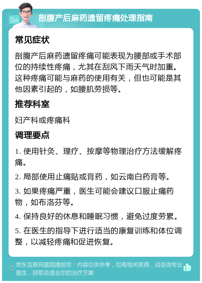 剖腹产后麻药遗留疼痛处理指南 常见症状 剖腹产后麻药遗留疼痛可能表现为腰部或手术部位的持续性疼痛，尤其在刮风下雨天气时加重。这种疼痛可能与麻药的使用有关，但也可能是其他因素引起的，如腰肌劳损等。 推荐科室 妇产科或疼痛科 调理要点 1. 使用针灸、理疗、按摩等物理治疗方法缓解疼痛。 2. 局部使用止痛贴或膏药，如云南白药膏等。 3. 如果疼痛严重，医生可能会建议口服止痛药物，如布洛芬等。 4. 保持良好的休息和睡眠习惯，避免过度劳累。 5. 在医生的指导下进行适当的康复训练和体位调整，以减轻疼痛和促进恢复。