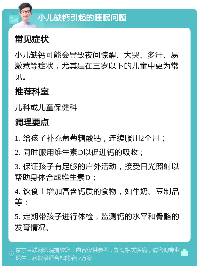 小儿缺钙引起的睡眠问题 常见症状 小儿缺钙可能会导致夜间惊醒、大哭、多汗、易激惹等症状，尤其是在三岁以下的儿童中更为常见。 推荐科室 儿科或儿童保健科 调理要点 1. 给孩子补充葡萄糖酸钙，连续服用2个月； 2. 同时服用维生素D以促进钙的吸收； 3. 保证孩子有足够的户外活动，接受日光照射以帮助身体合成维生素D； 4. 饮食上增加富含钙质的食物，如牛奶、豆制品等； 5. 定期带孩子进行体检，监测钙的水平和骨骼的发育情况。