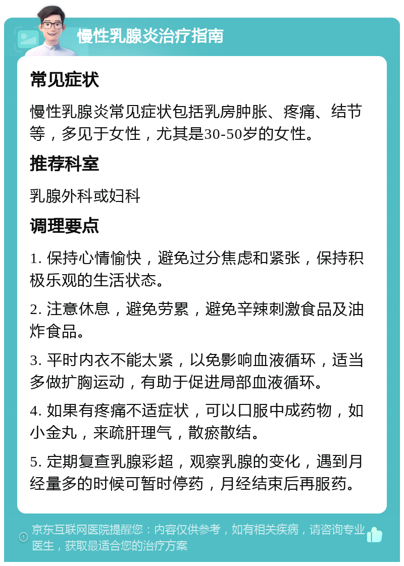 慢性乳腺炎治疗指南 常见症状 慢性乳腺炎常见症状包括乳房肿胀、疼痛、结节等，多见于女性，尤其是30-50岁的女性。 推荐科室 乳腺外科或妇科 调理要点 1. 保持心情愉快，避免过分焦虑和紧张，保持积极乐观的生活状态。 2. 注意休息，避免劳累，避免辛辣刺激食品及油炸食品。 3. 平时内衣不能太紧，以免影响血液循环，适当多做扩胸运动，有助于促进局部血液循环。 4. 如果有疼痛不适症状，可以口服中成药物，如小金丸，来疏肝理气，散瘀散结。 5. 定期复查乳腺彩超，观察乳腺的变化，遇到月经量多的时候可暂时停药，月经结束后再服药。