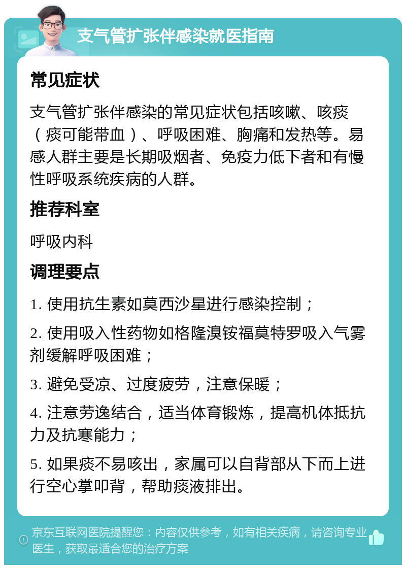 支气管扩张伴感染就医指南 常见症状 支气管扩张伴感染的常见症状包括咳嗽、咳痰（痰可能带血）、呼吸困难、胸痛和发热等。易感人群主要是长期吸烟者、免疫力低下者和有慢性呼吸系统疾病的人群。 推荐科室 呼吸内科 调理要点 1. 使用抗生素如莫西沙星进行感染控制； 2. 使用吸入性药物如格隆溴铵福莫特罗吸入气雾剂缓解呼吸困难； 3. 避免受凉、过度疲劳，注意保暖； 4. 注意劳逸结合，适当体育锻炼，提高机体抵抗力及抗寒能力； 5. 如果痰不易咳出，家属可以自背部从下而上进行空心掌叩背，帮助痰液排出。