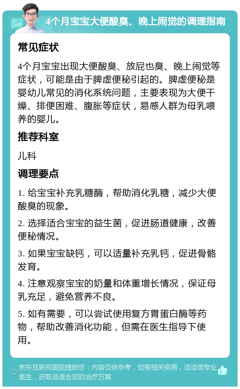 4个月宝宝大便酸臭、晚上闹觉的调理指南 常见症状 4个月宝宝出现大便酸臭、放屁也臭、晚上闹觉等症状，可能是由于脾虚便秘引起的。脾虚便秘是婴幼儿常见的消化系统问题，主要表现为大便干燥、排便困难、腹胀等症状，易感人群为母乳喂养的婴儿。 推荐科室 儿科 调理要点 1. 给宝宝补充乳糖酶，帮助消化乳糖，减少大便酸臭的现象。 2. 选择适合宝宝的益生菌，促进肠道健康，改善便秘情况。 3. 如果宝宝缺钙，可以适量补充乳钙，促进骨骼发育。 4. 注意观察宝宝的奶量和体重增长情况，保证母乳充足，避免营养不良。 5. 如有需要，可以尝试使用复方胃蛋白酶等药物，帮助改善消化功能，但需在医生指导下使用。