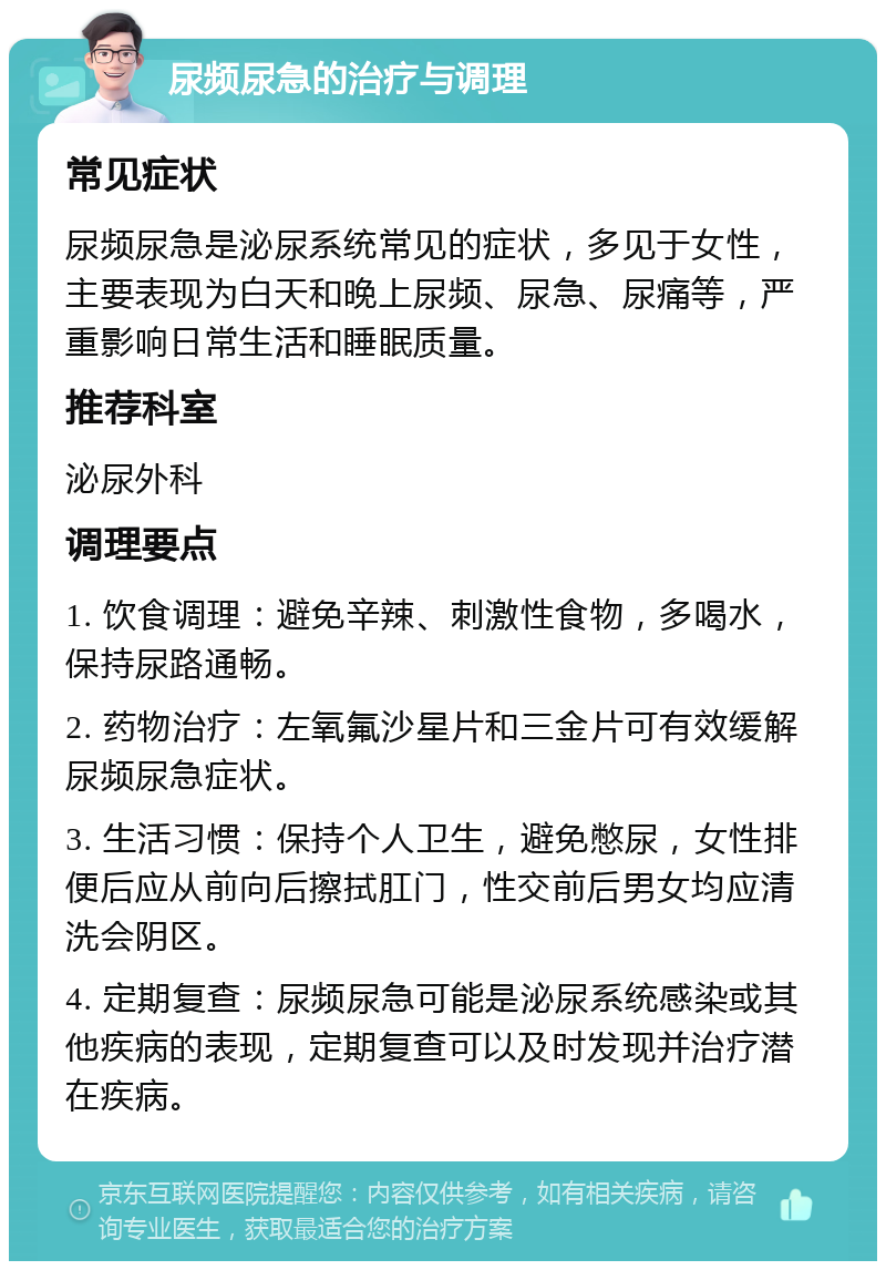 尿频尿急的治疗与调理 常见症状 尿频尿急是泌尿系统常见的症状，多见于女性，主要表现为白天和晚上尿频、尿急、尿痛等，严重影响日常生活和睡眠质量。 推荐科室 泌尿外科 调理要点 1. 饮食调理：避免辛辣、刺激性食物，多喝水，保持尿路通畅。 2. 药物治疗：左氧氟沙星片和三金片可有效缓解尿频尿急症状。 3. 生活习惯：保持个人卫生，避免憋尿，女性排便后应从前向后擦拭肛门，性交前后男女均应清洗会阴区。 4. 定期复查：尿频尿急可能是泌尿系统感染或其他疾病的表现，定期复查可以及时发现并治疗潜在疾病。