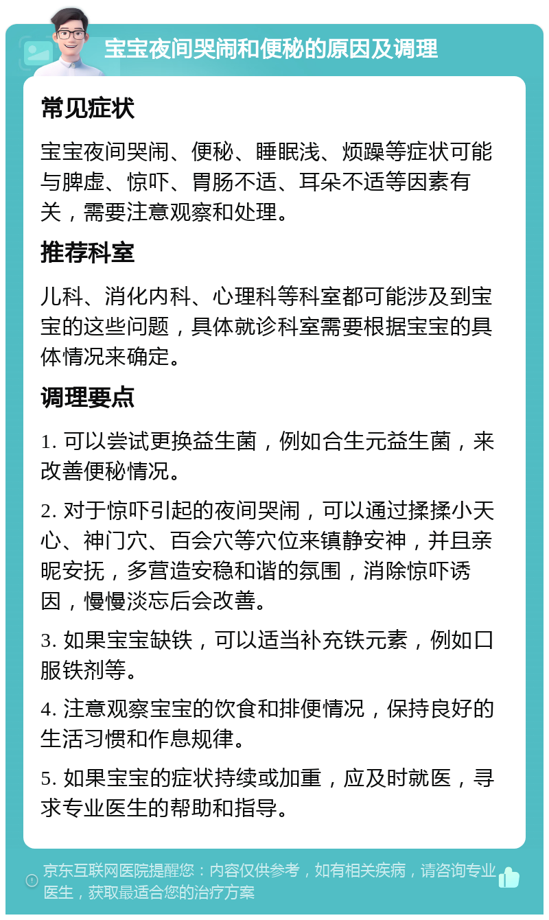 宝宝夜间哭闹和便秘的原因及调理 常见症状 宝宝夜间哭闹、便秘、睡眠浅、烦躁等症状可能与脾虚、惊吓、胃肠不适、耳朵不适等因素有关，需要注意观察和处理。 推荐科室 儿科、消化内科、心理科等科室都可能涉及到宝宝的这些问题，具体就诊科室需要根据宝宝的具体情况来确定。 调理要点 1. 可以尝试更换益生菌，例如合生元益生菌，来改善便秘情况。 2. 对于惊吓引起的夜间哭闹，可以通过揉揉小天心、神门穴、百会穴等穴位来镇静安神，并且亲昵安抚，多营造安稳和谐的氛围，消除惊吓诱因，慢慢淡忘后会改善。 3. 如果宝宝缺铁，可以适当补充铁元素，例如口服铁剂等。 4. 注意观察宝宝的饮食和排便情况，保持良好的生活习惯和作息规律。 5. 如果宝宝的症状持续或加重，应及时就医，寻求专业医生的帮助和指导。