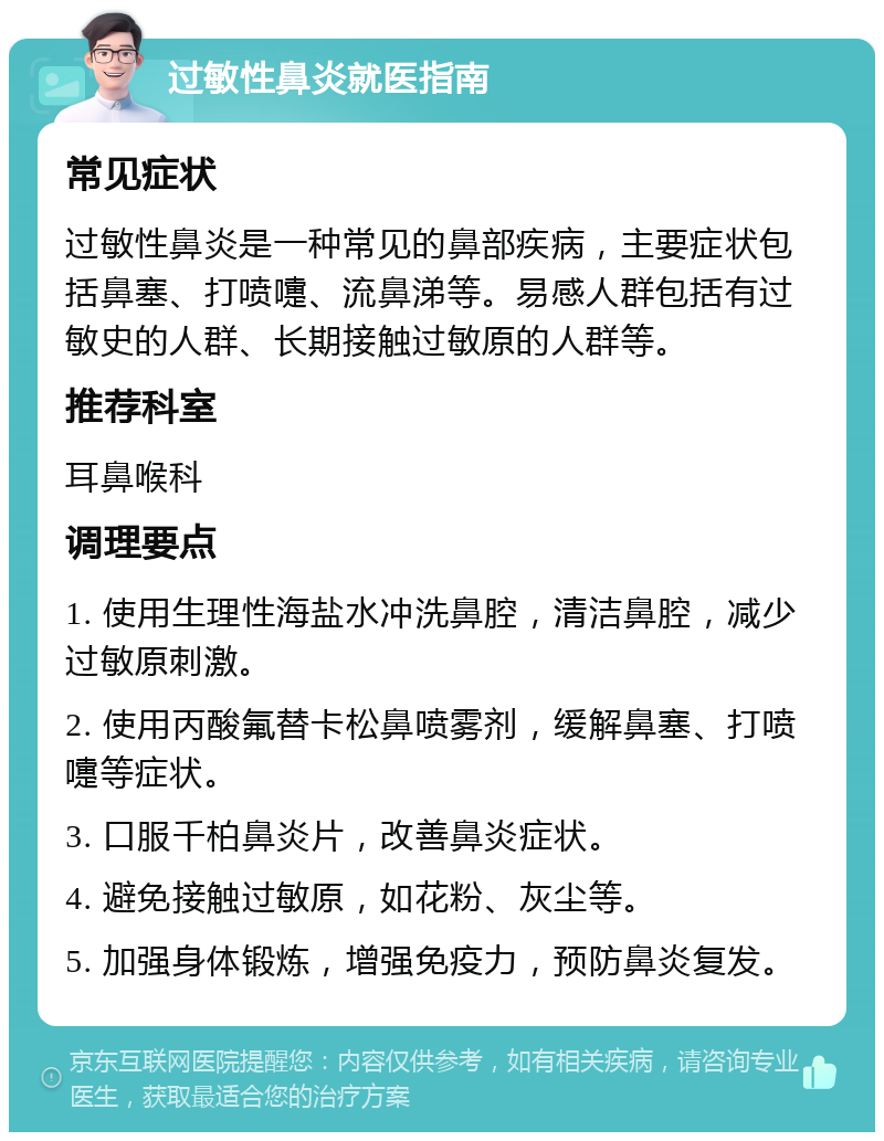 过敏性鼻炎就医指南 常见症状 过敏性鼻炎是一种常见的鼻部疾病，主要症状包括鼻塞、打喷嚏、流鼻涕等。易感人群包括有过敏史的人群、长期接触过敏原的人群等。 推荐科室 耳鼻喉科 调理要点 1. 使用生理性海盐水冲洗鼻腔，清洁鼻腔，减少过敏原刺激。 2. 使用丙酸氟替卡松鼻喷雾剂，缓解鼻塞、打喷嚏等症状。 3. 口服千柏鼻炎片，改善鼻炎症状。 4. 避免接触过敏原，如花粉、灰尘等。 5. 加强身体锻炼，增强免疫力，预防鼻炎复发。