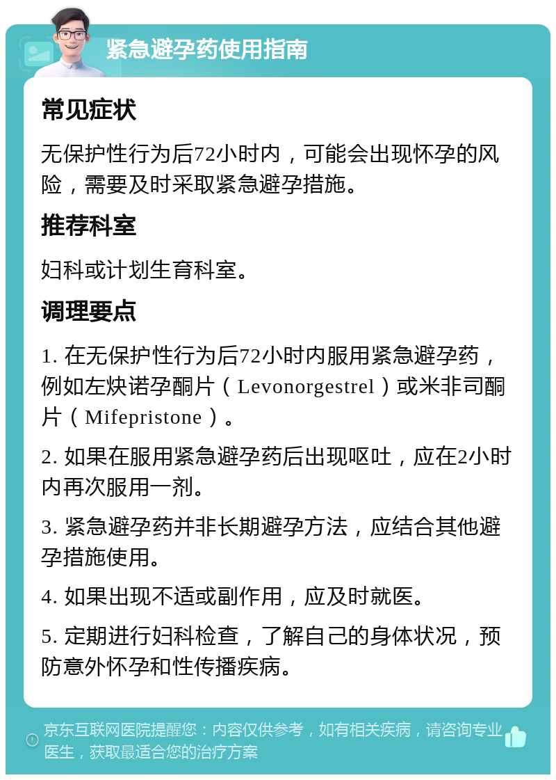 紧急避孕药使用指南 常见症状 无保护性行为后72小时内，可能会出现怀孕的风险，需要及时采取紧急避孕措施。 推荐科室 妇科或计划生育科室。 调理要点 1. 在无保护性行为后72小时内服用紧急避孕药，例如左炔诺孕酮片（Levonorgestrel）或米非司酮片（Mifepristone）。 2. 如果在服用紧急避孕药后出现呕吐，应在2小时内再次服用一剂。 3. 紧急避孕药并非长期避孕方法，应结合其他避孕措施使用。 4. 如果出现不适或副作用，应及时就医。 5. 定期进行妇科检查，了解自己的身体状况，预防意外怀孕和性传播疾病。