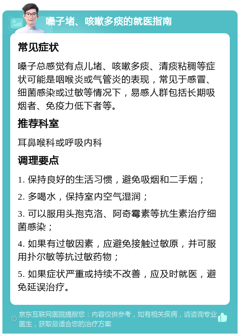 嗓子堵、咳嗽多痰的就医指南 常见症状 嗓子总感觉有点儿堵、咳嗽多痰、清痰粘稠等症状可能是咽喉炎或气管炎的表现，常见于感冒、细菌感染或过敏等情况下，易感人群包括长期吸烟者、免疫力低下者等。 推荐科室 耳鼻喉科或呼吸内科 调理要点 1. 保持良好的生活习惯，避免吸烟和二手烟； 2. 多喝水，保持室内空气湿润； 3. 可以服用头孢克洛、阿奇霉素等抗生素治疗细菌感染； 4. 如果有过敏因素，应避免接触过敏原，并可服用扑尔敏等抗过敏药物； 5. 如果症状严重或持续不改善，应及时就医，避免延误治疗。