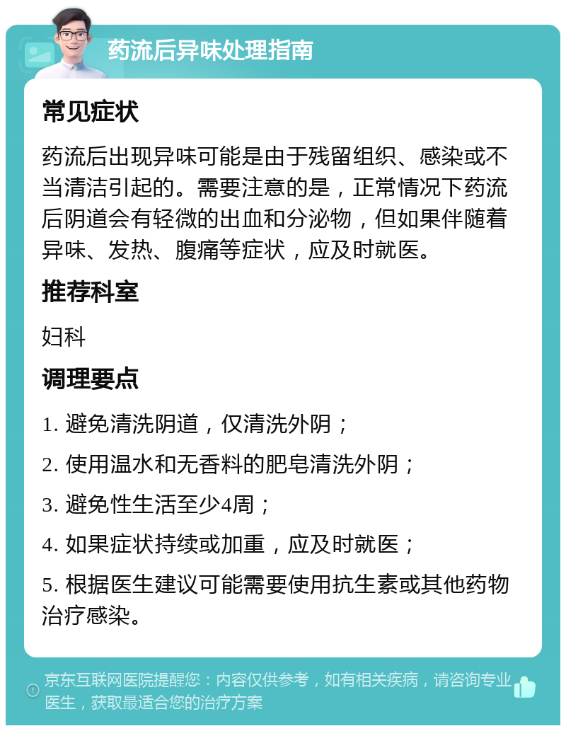 药流后异味处理指南 常见症状 药流后出现异味可能是由于残留组织、感染或不当清洁引起的。需要注意的是，正常情况下药流后阴道会有轻微的出血和分泌物，但如果伴随着异味、发热、腹痛等症状，应及时就医。 推荐科室 妇科 调理要点 1. 避免清洗阴道，仅清洗外阴； 2. 使用温水和无香料的肥皂清洗外阴； 3. 避免性生活至少4周； 4. 如果症状持续或加重，应及时就医； 5. 根据医生建议可能需要使用抗生素或其他药物治疗感染。