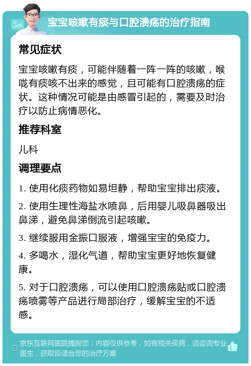 宝宝咳嗽有痰与口腔溃疡的治疗指南 常见症状 宝宝咳嗽有痰，可能伴随着一阵一阵的咳嗽，喉咙有痰咳不出来的感觉，且可能有口腔溃疡的症状。这种情况可能是由感冒引起的，需要及时治疗以防止病情恶化。 推荐科室 儿科 调理要点 1. 使用化痰药物如易坦静，帮助宝宝排出痰液。 2. 使用生理性海盐水喷鼻，后用婴儿吸鼻器吸出鼻涕，避免鼻涕倒流引起咳嗽。 3. 继续服用金振口服液，增强宝宝的免疫力。 4. 多喝水，湿化气道，帮助宝宝更好地恢复健康。 5. 对于口腔溃疡，可以使用口腔溃疡贴或口腔溃疡喷雾等产品进行局部治疗，缓解宝宝的不适感。