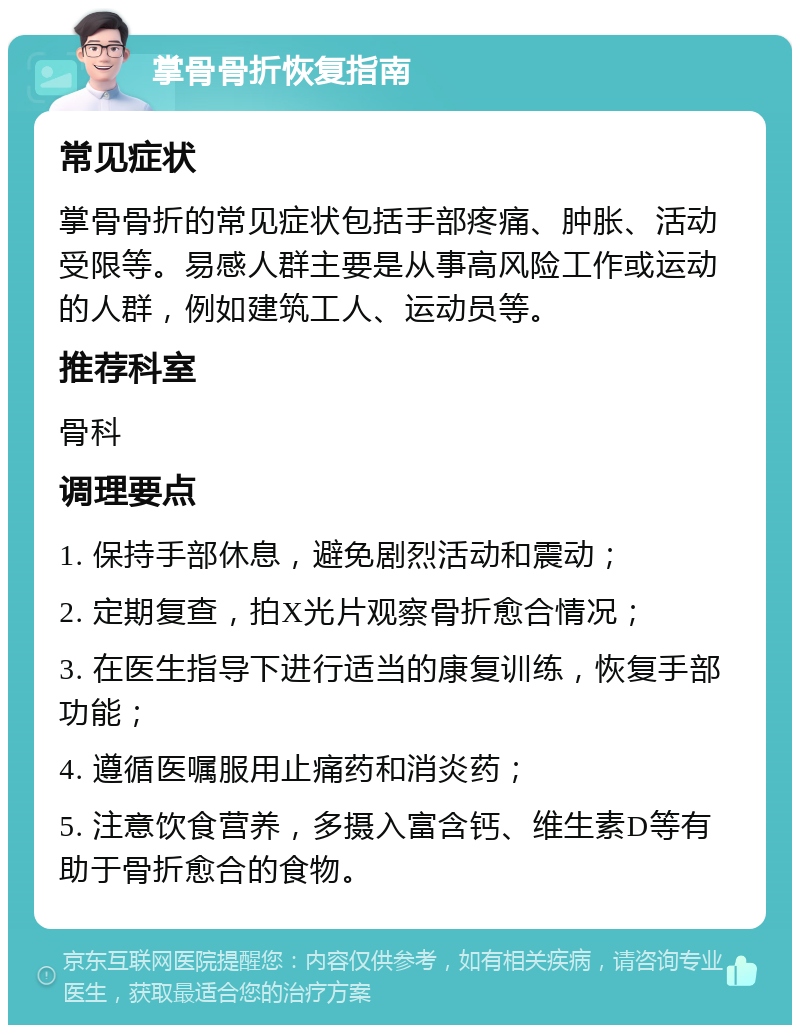 掌骨骨折恢复指南 常见症状 掌骨骨折的常见症状包括手部疼痛、肿胀、活动受限等。易感人群主要是从事高风险工作或运动的人群，例如建筑工人、运动员等。 推荐科室 骨科 调理要点 1. 保持手部休息，避免剧烈活动和震动； 2. 定期复查，拍X光片观察骨折愈合情况； 3. 在医生指导下进行适当的康复训练，恢复手部功能； 4. 遵循医嘱服用止痛药和消炎药； 5. 注意饮食营养，多摄入富含钙、维生素D等有助于骨折愈合的食物。