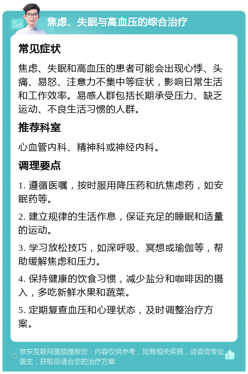 焦虑、失眠与高血压的综合治疗 常见症状 焦虑、失眠和高血压的患者可能会出现心悸、头痛、易怒、注意力不集中等症状，影响日常生活和工作效率。易感人群包括长期承受压力、缺乏运动、不良生活习惯的人群。 推荐科室 心血管内科、精神科或神经内科。 调理要点 1. 遵循医嘱，按时服用降压药和抗焦虑药，如安眠药等。 2. 建立规律的生活作息，保证充足的睡眠和适量的运动。 3. 学习放松技巧，如深呼吸、冥想或瑜伽等，帮助缓解焦虑和压力。 4. 保持健康的饮食习惯，减少盐分和咖啡因的摄入，多吃新鲜水果和蔬菜。 5. 定期复查血压和心理状态，及时调整治疗方案。