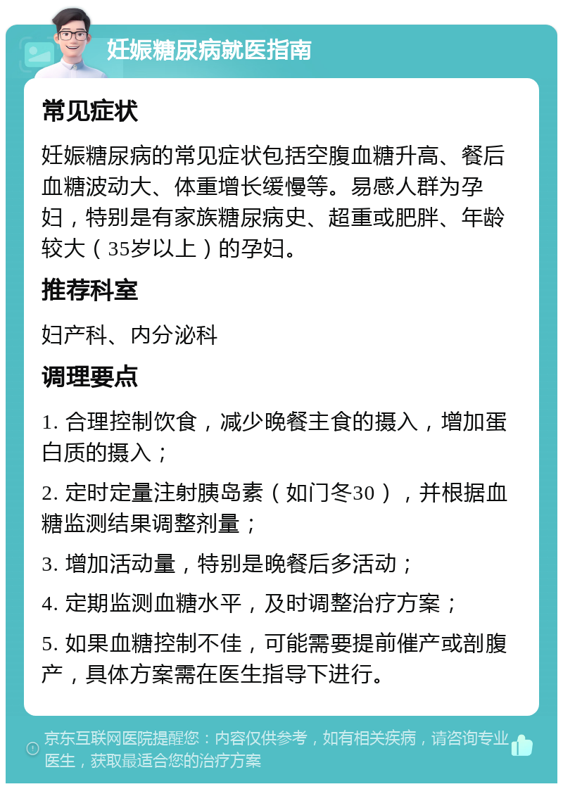 妊娠糖尿病就医指南 常见症状 妊娠糖尿病的常见症状包括空腹血糖升高、餐后血糖波动大、体重增长缓慢等。易感人群为孕妇，特别是有家族糖尿病史、超重或肥胖、年龄较大（35岁以上）的孕妇。 推荐科室 妇产科、内分泌科 调理要点 1. 合理控制饮食，减少晚餐主食的摄入，增加蛋白质的摄入； 2. 定时定量注射胰岛素（如门冬30），并根据血糖监测结果调整剂量； 3. 增加活动量，特别是晚餐后多活动； 4. 定期监测血糖水平，及时调整治疗方案； 5. 如果血糖控制不佳，可能需要提前催产或剖腹产，具体方案需在医生指导下进行。