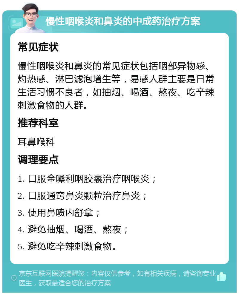 慢性咽喉炎和鼻炎的中成药治疗方案 常见症状 慢性咽喉炎和鼻炎的常见症状包括咽部异物感、灼热感、淋巴滤泡增生等，易感人群主要是日常生活习惯不良者，如抽烟、喝酒、熬夜、吃辛辣刺激食物的人群。 推荐科室 耳鼻喉科 调理要点 1. 口服金嗓利咽胶囊治疗咽喉炎； 2. 口服通窍鼻炎颗粒治疗鼻炎； 3. 使用鼻喷内舒拿； 4. 避免抽烟、喝酒、熬夜； 5. 避免吃辛辣刺激食物。