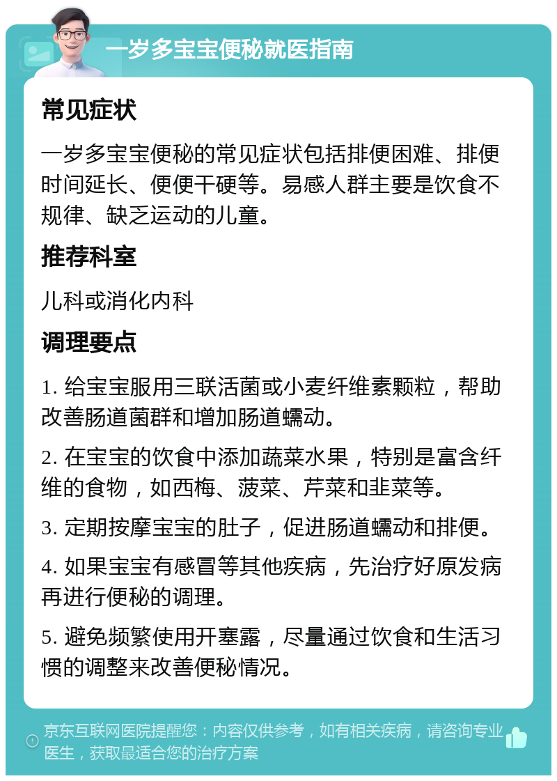 一岁多宝宝便秘就医指南 常见症状 一岁多宝宝便秘的常见症状包括排便困难、排便时间延长、便便干硬等。易感人群主要是饮食不规律、缺乏运动的儿童。 推荐科室 儿科或消化内科 调理要点 1. 给宝宝服用三联活菌或小麦纤维素颗粒，帮助改善肠道菌群和增加肠道蠕动。 2. 在宝宝的饮食中添加蔬菜水果，特别是富含纤维的食物，如西梅、菠菜、芹菜和韭菜等。 3. 定期按摩宝宝的肚子，促进肠道蠕动和排便。 4. 如果宝宝有感冒等其他疾病，先治疗好原发病再进行便秘的调理。 5. 避免频繁使用开塞露，尽量通过饮食和生活习惯的调整来改善便秘情况。