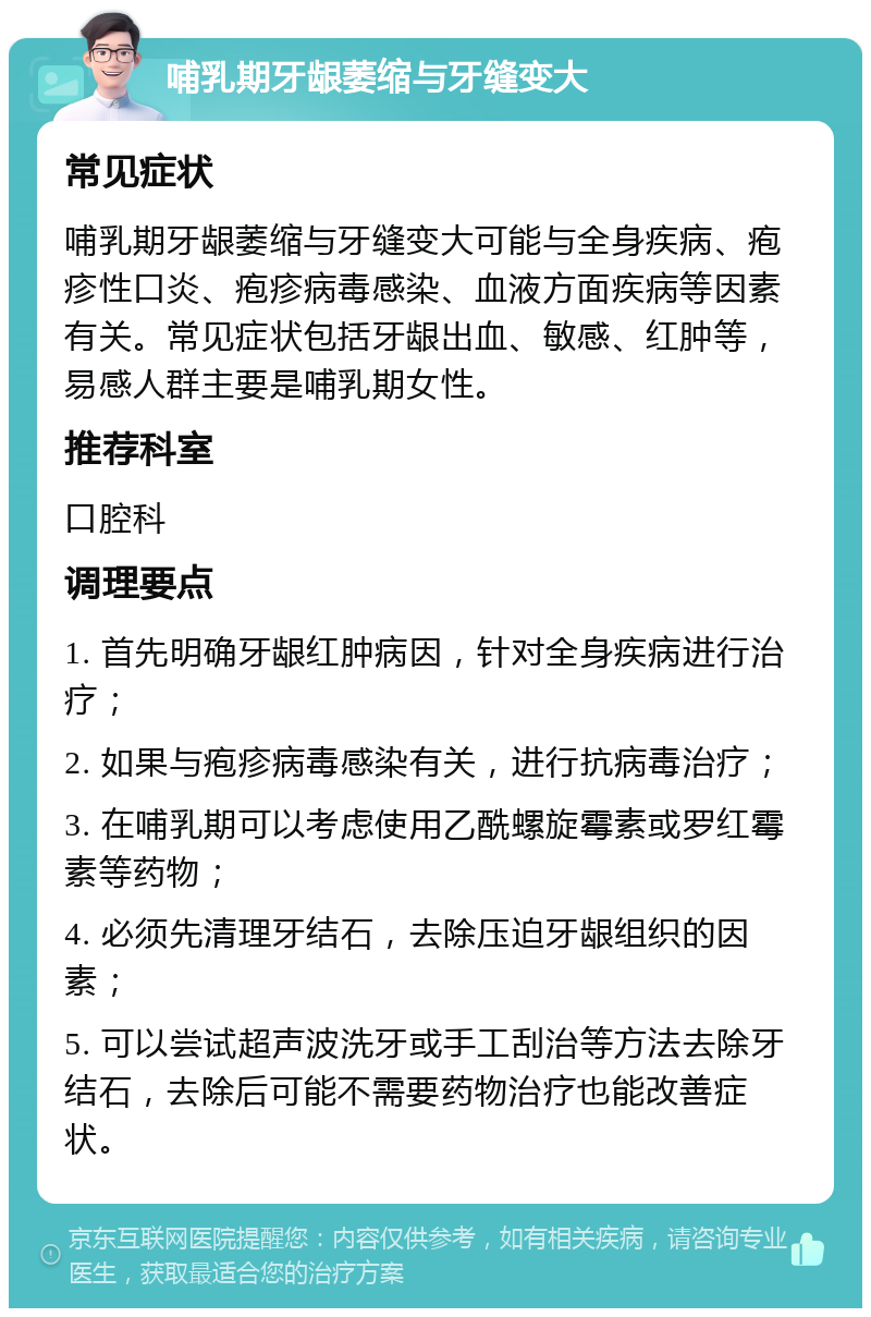 哺乳期牙龈萎缩与牙缝变大 常见症状 哺乳期牙龈萎缩与牙缝变大可能与全身疾病、疱疹性口炎、疱疹病毒感染、血液方面疾病等因素有关。常见症状包括牙龈出血、敏感、红肿等，易感人群主要是哺乳期女性。 推荐科室 口腔科 调理要点 1. 首先明确牙龈红肿病因，针对全身疾病进行治疗； 2. 如果与疱疹病毒感染有关，进行抗病毒治疗； 3. 在哺乳期可以考虑使用乙酰螺旋霉素或罗红霉素等药物； 4. 必须先清理牙结石，去除压迫牙龈组织的因素； 5. 可以尝试超声波洗牙或手工刮治等方法去除牙结石，去除后可能不需要药物治疗也能改善症状。