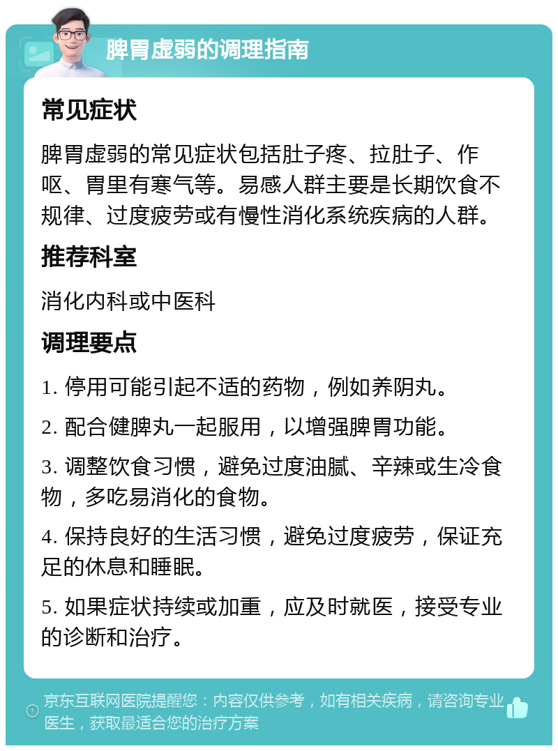 脾胃虚弱的调理指南 常见症状 脾胃虚弱的常见症状包括肚子疼、拉肚子、作呕、胃里有寒气等。易感人群主要是长期饮食不规律、过度疲劳或有慢性消化系统疾病的人群。 推荐科室 消化内科或中医科 调理要点 1. 停用可能引起不适的药物，例如养阴丸。 2. 配合健脾丸一起服用，以增强脾胃功能。 3. 调整饮食习惯，避免过度油腻、辛辣或生冷食物，多吃易消化的食物。 4. 保持良好的生活习惯，避免过度疲劳，保证充足的休息和睡眠。 5. 如果症状持续或加重，应及时就医，接受专业的诊断和治疗。