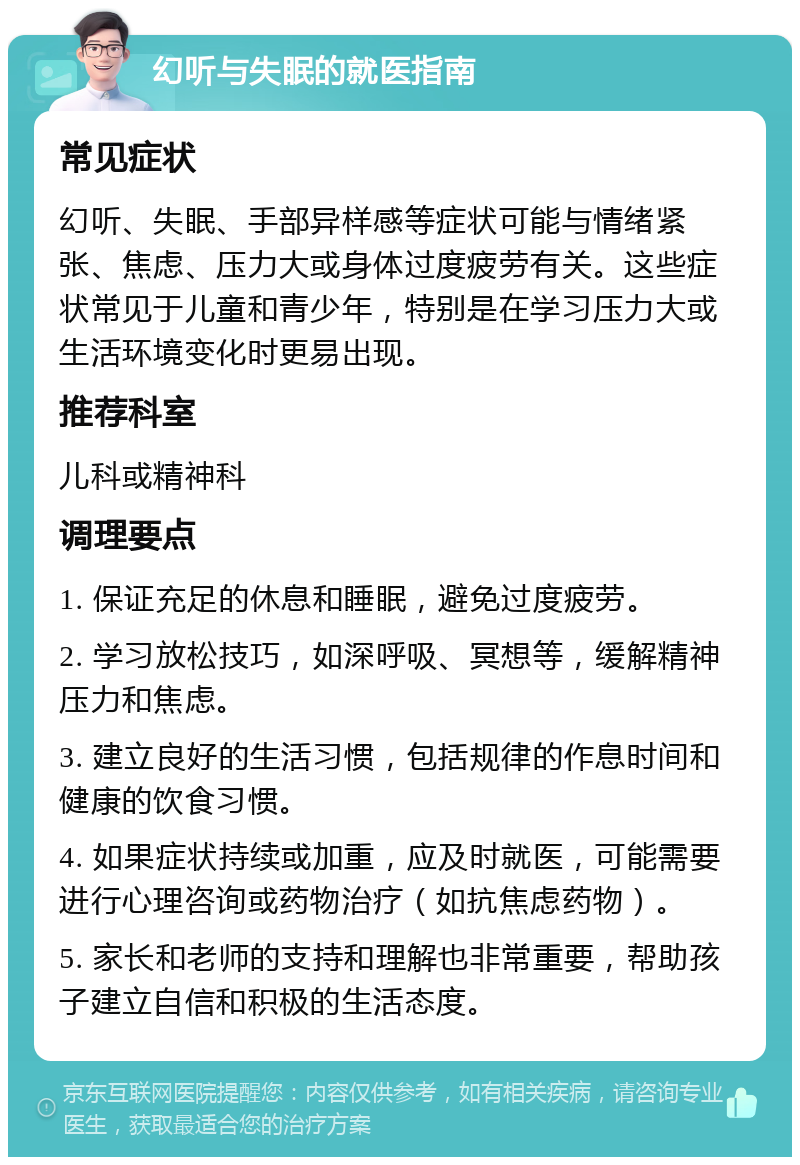 幻听与失眠的就医指南 常见症状 幻听、失眠、手部异样感等症状可能与情绪紧张、焦虑、压力大或身体过度疲劳有关。这些症状常见于儿童和青少年，特别是在学习压力大或生活环境变化时更易出现。 推荐科室 儿科或精神科 调理要点 1. 保证充足的休息和睡眠，避免过度疲劳。 2. 学习放松技巧，如深呼吸、冥想等，缓解精神压力和焦虑。 3. 建立良好的生活习惯，包括规律的作息时间和健康的饮食习惯。 4. 如果症状持续或加重，应及时就医，可能需要进行心理咨询或药物治疗（如抗焦虑药物）。 5. 家长和老师的支持和理解也非常重要，帮助孩子建立自信和积极的生活态度。