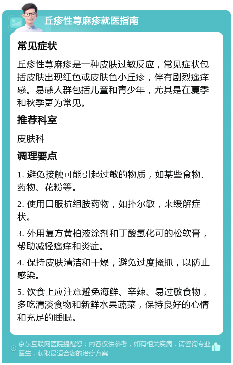 丘疹性荨麻疹就医指南 常见症状 丘疹性荨麻疹是一种皮肤过敏反应，常见症状包括皮肤出现红色或皮肤色小丘疹，伴有剧烈瘙痒感。易感人群包括儿童和青少年，尤其是在夏季和秋季更为常见。 推荐科室 皮肤科 调理要点 1. 避免接触可能引起过敏的物质，如某些食物、药物、花粉等。 2. 使用口服抗组胺药物，如扑尔敏，来缓解症状。 3. 外用复方黄柏液涂剂和丁酸氢化可的松软膏，帮助减轻瘙痒和炎症。 4. 保持皮肤清洁和干燥，避免过度搔抓，以防止感染。 5. 饮食上应注意避免海鲜、辛辣、易过敏食物，多吃清淡食物和新鲜水果蔬菜，保持良好的心情和充足的睡眠。