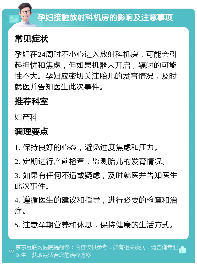 孕妇接触放射科机房的影响及注意事项 常见症状 孕妇在24周时不小心进入放射科机房，可能会引起担忧和焦虑，但如果机器未开启，辐射的可能性不大。孕妇应密切关注胎儿的发育情况，及时就医并告知医生此次事件。 推荐科室 妇产科 调理要点 1. 保持良好的心态，避免过度焦虑和压力。 2. 定期进行产前检查，监测胎儿的发育情况。 3. 如果有任何不适或疑虑，及时就医并告知医生此次事件。 4. 遵循医生的建议和指导，进行必要的检查和治疗。 5. 注意孕期营养和休息，保持健康的生活方式。