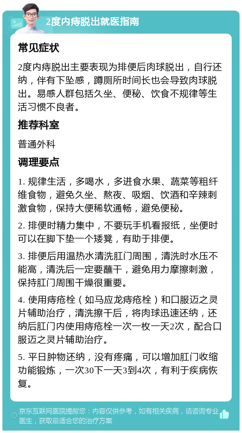 2度内痔脱出就医指南 常见症状 2度内痔脱出主要表现为排便后肉球脱出，自行还纳，伴有下坠感，蹲厕所时间长也会导致肉球脱出。易感人群包括久坐、便秘、饮食不规律等生活习惯不良者。 推荐科室 普通外科 调理要点 1. 规律生活，多喝水，多进食水果、蔬菜等粗纤维食物，避免久坐、熬夜、吸烟、饮酒和辛辣刺激食物，保持大便稀软通畅，避免便秘。 2. 排便时精力集中，不要玩手机看报纸，坐便时可以在脚下垫一个矮凳，有助于排便。 3. 排便后用温热水清洗肛门周围，清洗时水压不能高，清洗后一定要蘸干，避免用力摩擦刺激，保持肛门周围干燥很重要。 4. 使用痔疮栓（如马应龙痔疮栓）和口服迈之灵片辅助治疗，清洗擦干后，将肉球迅速还纳，还纳后肛门内使用痔疮栓一次一枚一天2次，配合口服迈之灵片辅助治疗。 5. 平日肿物还纳，没有疼痛，可以增加肛门收缩功能锻炼，一次30下一天3到4次，有利于疾病恢复。