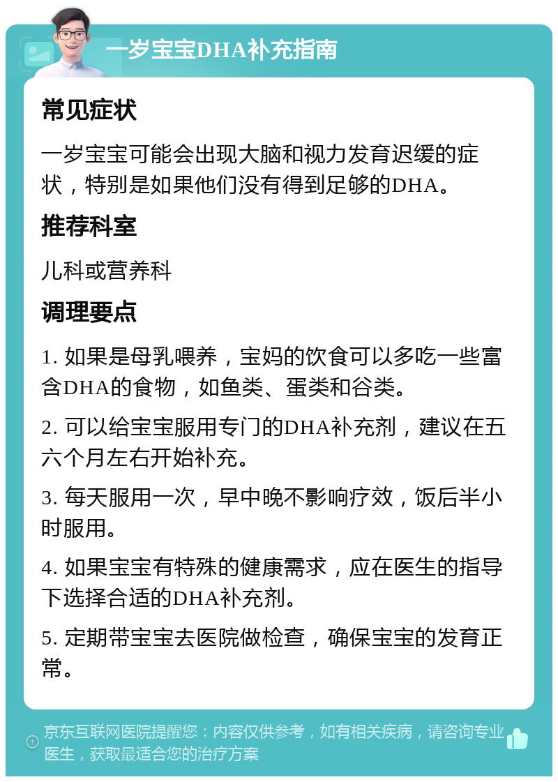 一岁宝宝DHA补充指南 常见症状 一岁宝宝可能会出现大脑和视力发育迟缓的症状，特别是如果他们没有得到足够的DHA。 推荐科室 儿科或营养科 调理要点 1. 如果是母乳喂养，宝妈的饮食可以多吃一些富含DHA的食物，如鱼类、蛋类和谷类。 2. 可以给宝宝服用专门的DHA补充剂，建议在五六个月左右开始补充。 3. 每天服用一次，早中晚不影响疗效，饭后半小时服用。 4. 如果宝宝有特殊的健康需求，应在医生的指导下选择合适的DHA补充剂。 5. 定期带宝宝去医院做检查，确保宝宝的发育正常。