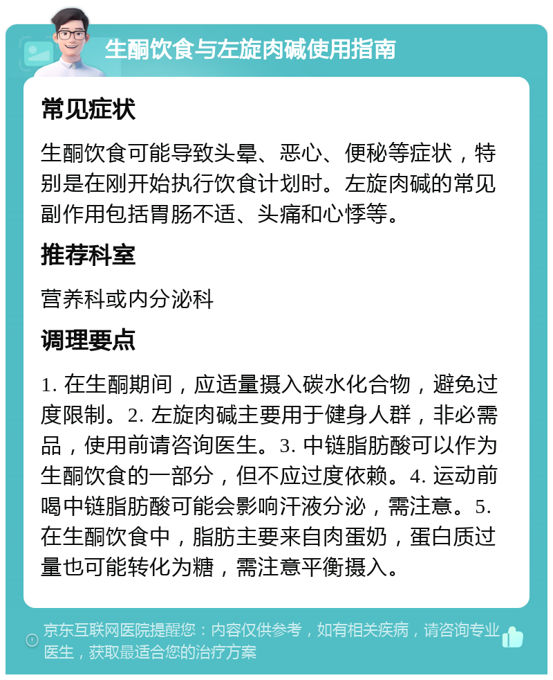 生酮饮食与左旋肉碱使用指南 常见症状 生酮饮食可能导致头晕、恶心、便秘等症状，特别是在刚开始执行饮食计划时。左旋肉碱的常见副作用包括胃肠不适、头痛和心悸等。 推荐科室 营养科或内分泌科 调理要点 1. 在生酮期间，应适量摄入碳水化合物，避免过度限制。2. 左旋肉碱主要用于健身人群，非必需品，使用前请咨询医生。3. 中链脂肪酸可以作为生酮饮食的一部分，但不应过度依赖。4. 运动前喝中链脂肪酸可能会影响汗液分泌，需注意。5. 在生酮饮食中，脂肪主要来自肉蛋奶，蛋白质过量也可能转化为糖，需注意平衡摄入。