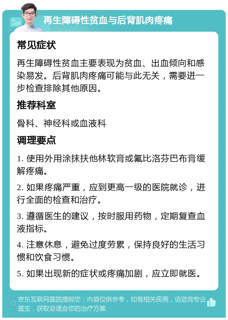 再生障碍性贫血与后背肌肉疼痛 常见症状 再生障碍性贫血主要表现为贫血、出血倾向和感染易发。后背肌肉疼痛可能与此无关，需要进一步检查排除其他原因。 推荐科室 骨科、神经科或血液科 调理要点 1. 使用外用涂抹扶他林软膏或氟比洛芬巴布膏缓解疼痛。 2. 如果疼痛严重，应到更高一级的医院就诊，进行全面的检查和治疗。 3. 遵循医生的建议，按时服用药物，定期复查血液指标。 4. 注意休息，避免过度劳累，保持良好的生活习惯和饮食习惯。 5. 如果出现新的症状或疼痛加剧，应立即就医。