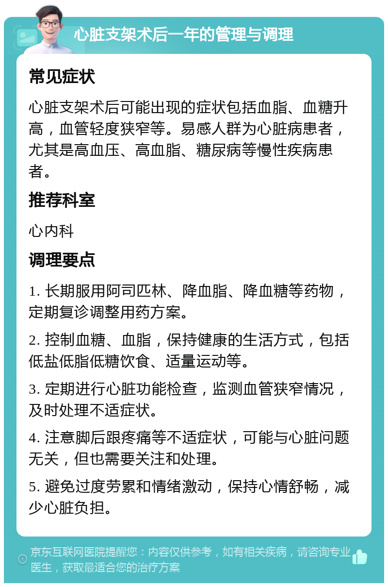 心脏支架术后一年的管理与调理 常见症状 心脏支架术后可能出现的症状包括血脂、血糖升高，血管轻度狭窄等。易感人群为心脏病患者，尤其是高血压、高血脂、糖尿病等慢性疾病患者。 推荐科室 心内科 调理要点 1. 长期服用阿司匹林、降血脂、降血糖等药物，定期复诊调整用药方案。 2. 控制血糖、血脂，保持健康的生活方式，包括低盐低脂低糖饮食、适量运动等。 3. 定期进行心脏功能检查，监测血管狭窄情况，及时处理不适症状。 4. 注意脚后跟疼痛等不适症状，可能与心脏问题无关，但也需要关注和处理。 5. 避免过度劳累和情绪激动，保持心情舒畅，减少心脏负担。