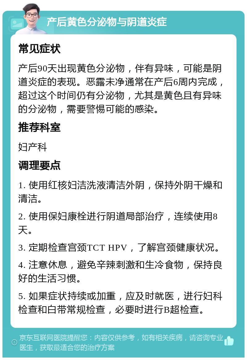 产后黄色分泌物与阴道炎症 常见症状 产后90天出现黄色分泌物，伴有异味，可能是阴道炎症的表现。恶露未净通常在产后6周内完成，超过这个时间仍有分泌物，尤其是黄色且有异味的分泌物，需要警惕可能的感染。 推荐科室 妇产科 调理要点 1. 使用红核妇洁洗液清洁外阴，保持外阴干燥和清洁。 2. 使用保妇康栓进行阴道局部治疗，连续使用8天。 3. 定期检查宫颈TCT HPV，了解宫颈健康状况。 4. 注意休息，避免辛辣刺激和生冷食物，保持良好的生活习惯。 5. 如果症状持续或加重，应及时就医，进行妇科检查和白带常规检查，必要时进行B超检查。