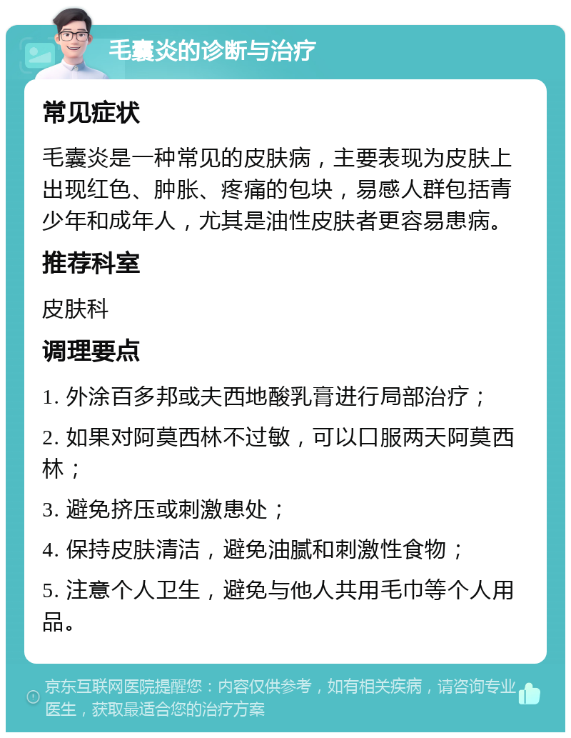 毛囊炎的诊断与治疗 常见症状 毛囊炎是一种常见的皮肤病，主要表现为皮肤上出现红色、肿胀、疼痛的包块，易感人群包括青少年和成年人，尤其是油性皮肤者更容易患病。 推荐科室 皮肤科 调理要点 1. 外涂百多邦或夫西地酸乳膏进行局部治疗； 2. 如果对阿莫西林不过敏，可以口服两天阿莫西林； 3. 避免挤压或刺激患处； 4. 保持皮肤清洁，避免油腻和刺激性食物； 5. 注意个人卫生，避免与他人共用毛巾等个人用品。