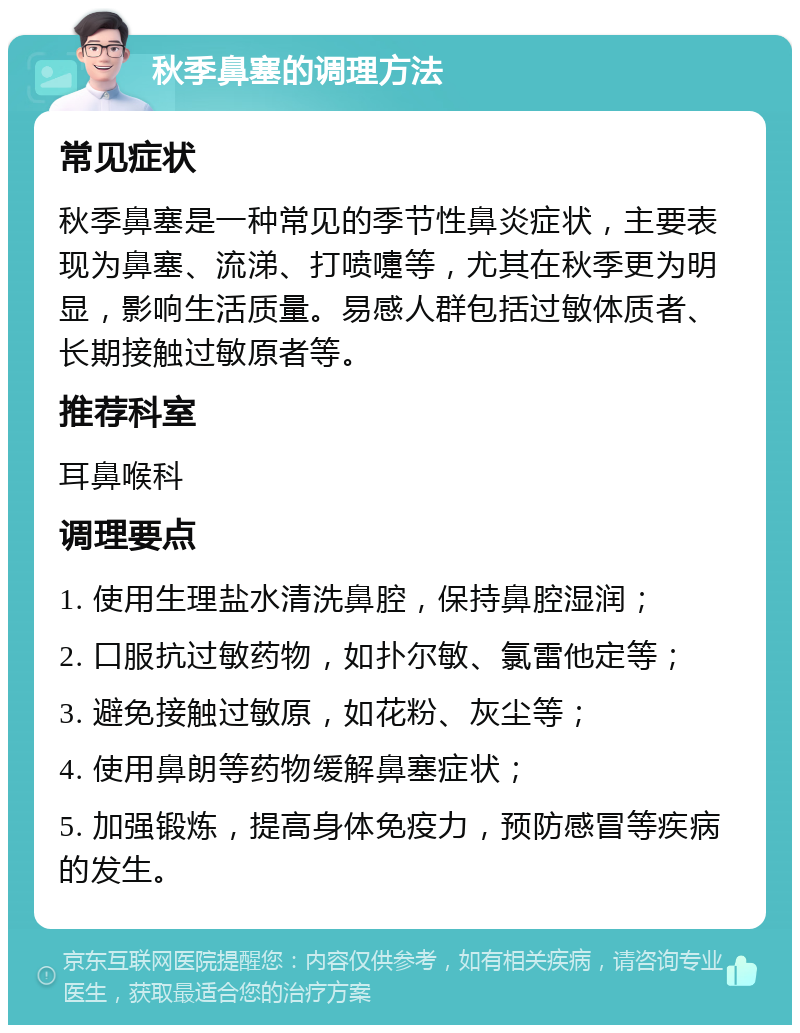 秋季鼻塞的调理方法 常见症状 秋季鼻塞是一种常见的季节性鼻炎症状，主要表现为鼻塞、流涕、打喷嚏等，尤其在秋季更为明显，影响生活质量。易感人群包括过敏体质者、长期接触过敏原者等。 推荐科室 耳鼻喉科 调理要点 1. 使用生理盐水清洗鼻腔，保持鼻腔湿润； 2. 口服抗过敏药物，如扑尔敏、氯雷他定等； 3. 避免接触过敏原，如花粉、灰尘等； 4. 使用鼻朗等药物缓解鼻塞症状； 5. 加强锻炼，提高身体免疫力，预防感冒等疾病的发生。