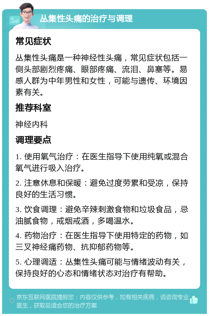 丛集性头痛的治疗与调理 常见症状 丛集性头痛是一种神经性头痛，常见症状包括一侧头部剧烈疼痛、眼部疼痛、流泪、鼻塞等。易感人群为中年男性和女性，可能与遗传、环境因素有关。 推荐科室 神经内科 调理要点 1. 使用氧气治疗：在医生指导下使用纯氧或混合氧气进行吸入治疗。 2. 注意休息和保暖：避免过度劳累和受凉，保持良好的生活习惯。 3. 饮食调理：避免辛辣刺激食物和垃圾食品，忌油腻食物，戒烟戒酒，多喝温水。 4. 药物治疗：在医生指导下使用特定的药物，如三叉神经痛药物、抗抑郁药物等。 5. 心理调适：丛集性头痛可能与情绪波动有关，保持良好的心态和情绪状态对治疗有帮助。