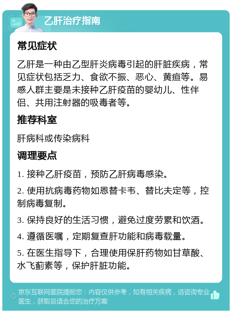 乙肝治疗指南 常见症状 乙肝是一种由乙型肝炎病毒引起的肝脏疾病，常见症状包括乏力、食欲不振、恶心、黄疸等。易感人群主要是未接种乙肝疫苗的婴幼儿、性伴侣、共用注射器的吸毒者等。 推荐科室 肝病科或传染病科 调理要点 1. 接种乙肝疫苗，预防乙肝病毒感染。 2. 使用抗病毒药物如恩替卡韦、替比夫定等，控制病毒复制。 3. 保持良好的生活习惯，避免过度劳累和饮酒。 4. 遵循医嘱，定期复查肝功能和病毒载量。 5. 在医生指导下，合理使用保肝药物如甘草酸、水飞蓟素等，保护肝脏功能。