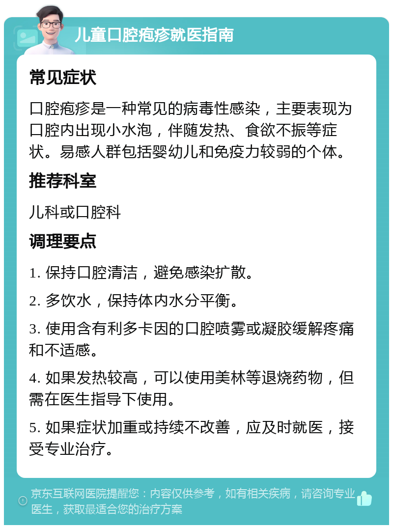 儿童口腔疱疹就医指南 常见症状 口腔疱疹是一种常见的病毒性感染，主要表现为口腔内出现小水泡，伴随发热、食欲不振等症状。易感人群包括婴幼儿和免疫力较弱的个体。 推荐科室 儿科或口腔科 调理要点 1. 保持口腔清洁，避免感染扩散。 2. 多饮水，保持体内水分平衡。 3. 使用含有利多卡因的口腔喷雾或凝胶缓解疼痛和不适感。 4. 如果发热较高，可以使用美林等退烧药物，但需在医生指导下使用。 5. 如果症状加重或持续不改善，应及时就医，接受专业治疗。