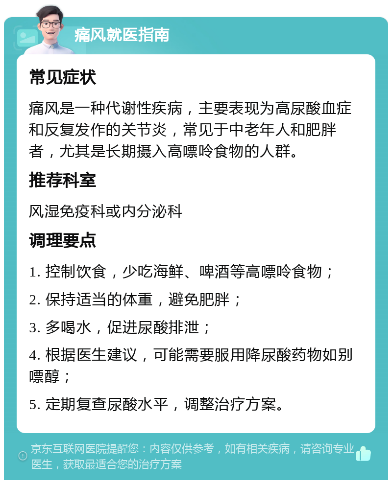 痛风就医指南 常见症状 痛风是一种代谢性疾病，主要表现为高尿酸血症和反复发作的关节炎，常见于中老年人和肥胖者，尤其是长期摄入高嘌呤食物的人群。 推荐科室 风湿免疫科或内分泌科 调理要点 1. 控制饮食，少吃海鲜、啤酒等高嘌呤食物； 2. 保持适当的体重，避免肥胖； 3. 多喝水，促进尿酸排泄； 4. 根据医生建议，可能需要服用降尿酸药物如别嘌醇； 5. 定期复查尿酸水平，调整治疗方案。