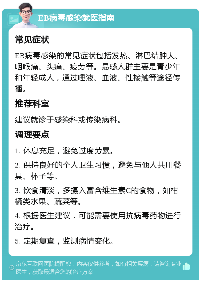 EB病毒感染就医指南 常见症状 EB病毒感染的常见症状包括发热、淋巴结肿大、咽喉痛、头痛、疲劳等。易感人群主要是青少年和年轻成人，通过唾液、血液、性接触等途径传播。 推荐科室 建议就诊于感染科或传染病科。 调理要点 1. 休息充足，避免过度劳累。 2. 保持良好的个人卫生习惯，避免与他人共用餐具、杯子等。 3. 饮食清淡，多摄入富含维生素C的食物，如柑橘类水果、蔬菜等。 4. 根据医生建议，可能需要使用抗病毒药物进行治疗。 5. 定期复查，监测病情变化。