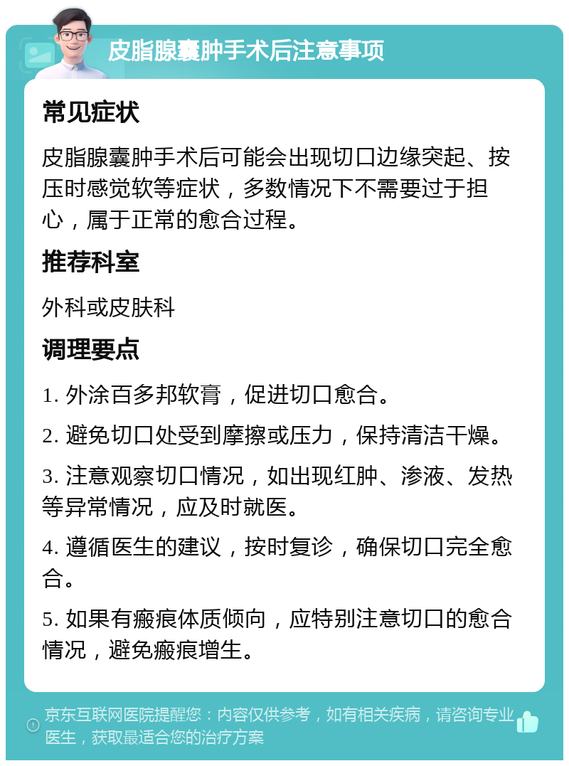 皮脂腺囊肿手术后注意事项 常见症状 皮脂腺囊肿手术后可能会出现切口边缘突起、按压时感觉软等症状，多数情况下不需要过于担心，属于正常的愈合过程。 推荐科室 外科或皮肤科 调理要点 1. 外涂百多邦软膏，促进切口愈合。 2. 避免切口处受到摩擦或压力，保持清洁干燥。 3. 注意观察切口情况，如出现红肿、渗液、发热等异常情况，应及时就医。 4. 遵循医生的建议，按时复诊，确保切口完全愈合。 5. 如果有瘢痕体质倾向，应特别注意切口的愈合情况，避免瘢痕增生。