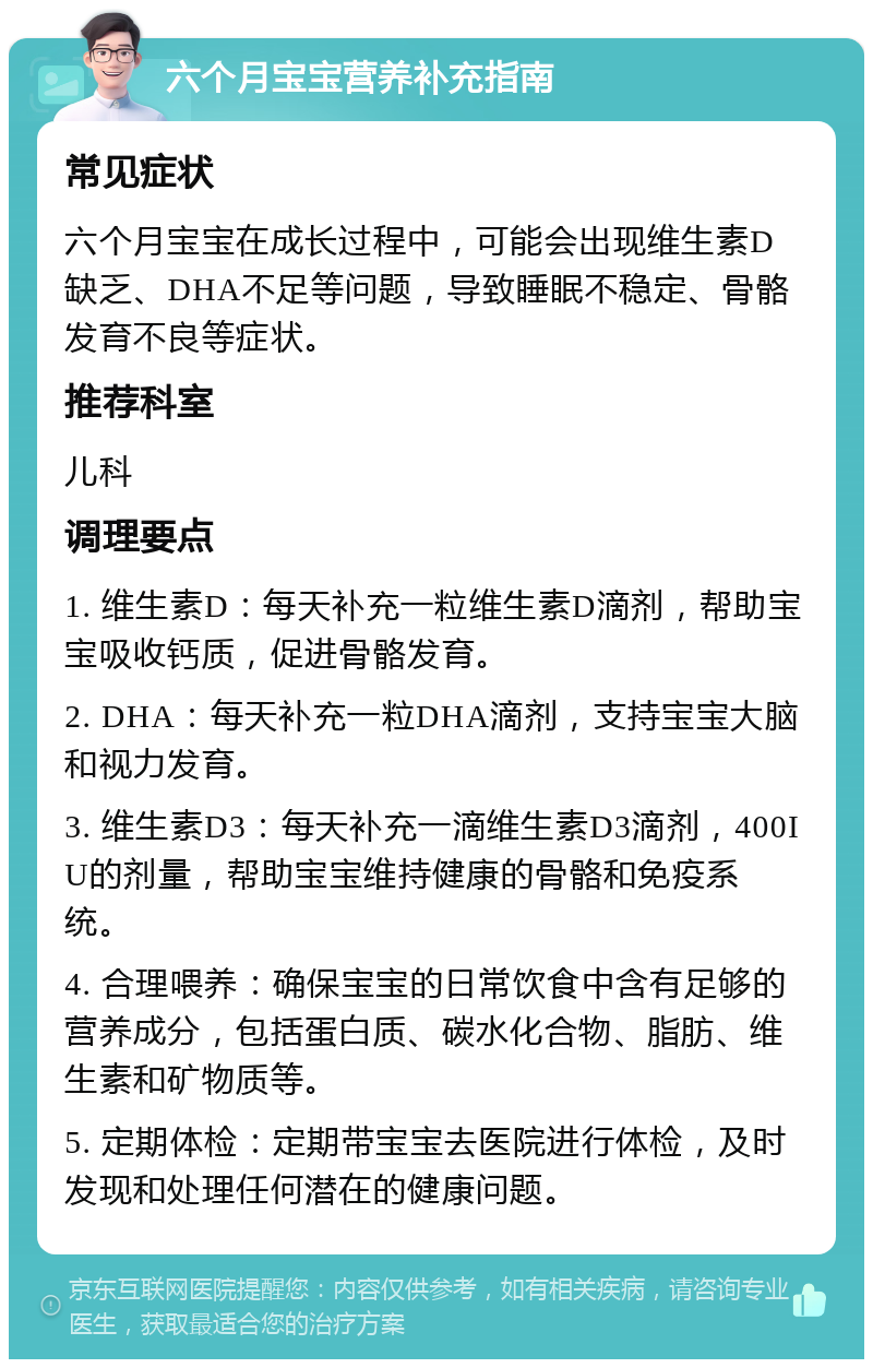 六个月宝宝营养补充指南 常见症状 六个月宝宝在成长过程中，可能会出现维生素D缺乏、DHA不足等问题，导致睡眠不稳定、骨骼发育不良等症状。 推荐科室 儿科 调理要点 1. 维生素D：每天补充一粒维生素D滴剂，帮助宝宝吸收钙质，促进骨骼发育。 2. DHA：每天补充一粒DHA滴剂，支持宝宝大脑和视力发育。 3. 维生素D3：每天补充一滴维生素D3滴剂，400IU的剂量，帮助宝宝维持健康的骨骼和免疫系统。 4. 合理喂养：确保宝宝的日常饮食中含有足够的营养成分，包括蛋白质、碳水化合物、脂肪、维生素和矿物质等。 5. 定期体检：定期带宝宝去医院进行体检，及时发现和处理任何潜在的健康问题。