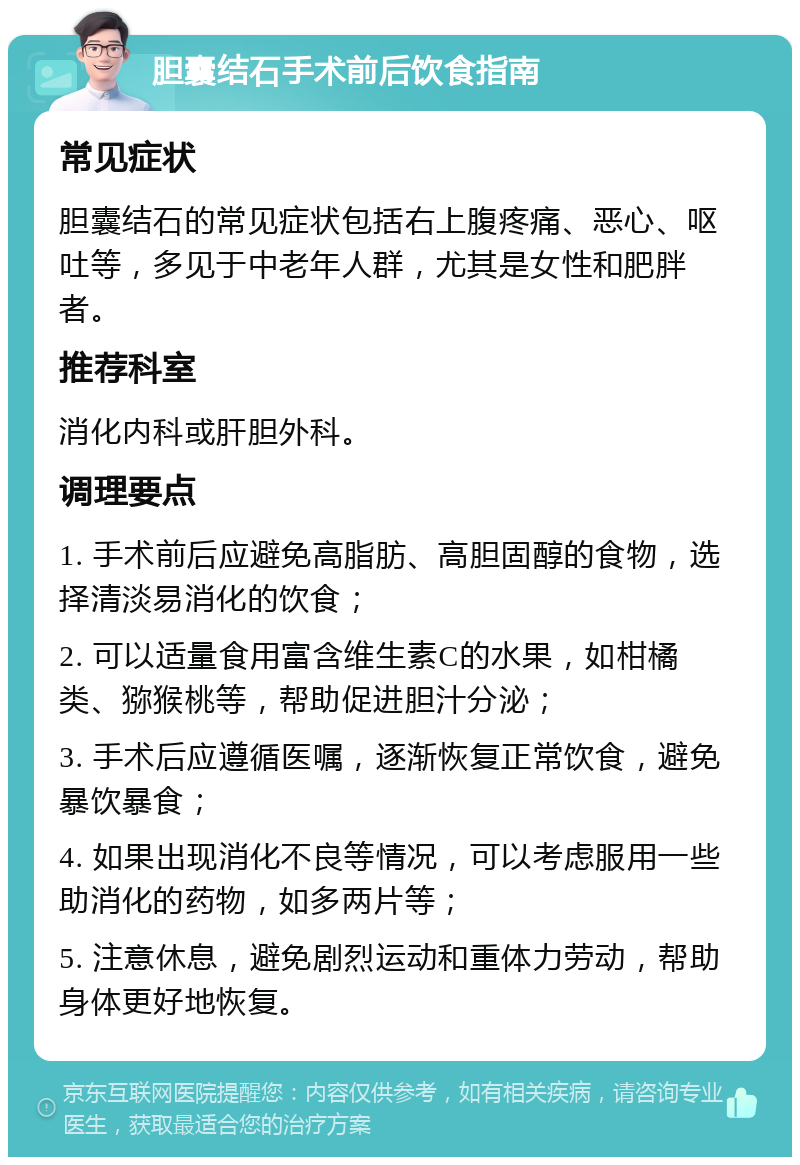 胆囊结石手术前后饮食指南 常见症状 胆囊结石的常见症状包括右上腹疼痛、恶心、呕吐等，多见于中老年人群，尤其是女性和肥胖者。 推荐科室 消化内科或肝胆外科。 调理要点 1. 手术前后应避免高脂肪、高胆固醇的食物，选择清淡易消化的饮食； 2. 可以适量食用富含维生素C的水果，如柑橘类、猕猴桃等，帮助促进胆汁分泌； 3. 手术后应遵循医嘱，逐渐恢复正常饮食，避免暴饮暴食； 4. 如果出现消化不良等情况，可以考虑服用一些助消化的药物，如多两片等； 5. 注意休息，避免剧烈运动和重体力劳动，帮助身体更好地恢复。