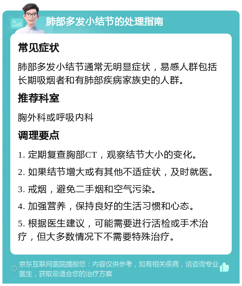 肺部多发小结节的处理指南 常见症状 肺部多发小结节通常无明显症状，易感人群包括长期吸烟者和有肺部疾病家族史的人群。 推荐科室 胸外科或呼吸内科 调理要点 1. 定期复查胸部CT，观察结节大小的变化。 2. 如果结节增大或有其他不适症状，及时就医。 3. 戒烟，避免二手烟和空气污染。 4. 加强营养，保持良好的生活习惯和心态。 5. 根据医生建议，可能需要进行活检或手术治疗，但大多数情况下不需要特殊治疗。