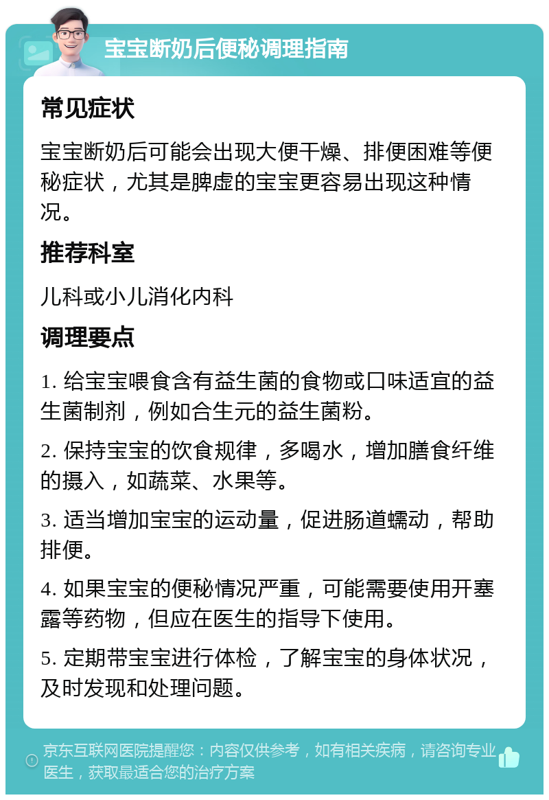 宝宝断奶后便秘调理指南 常见症状 宝宝断奶后可能会出现大便干燥、排便困难等便秘症状，尤其是脾虚的宝宝更容易出现这种情况。 推荐科室 儿科或小儿消化内科 调理要点 1. 给宝宝喂食含有益生菌的食物或口味适宜的益生菌制剂，例如合生元的益生菌粉。 2. 保持宝宝的饮食规律，多喝水，增加膳食纤维的摄入，如蔬菜、水果等。 3. 适当增加宝宝的运动量，促进肠道蠕动，帮助排便。 4. 如果宝宝的便秘情况严重，可能需要使用开塞露等药物，但应在医生的指导下使用。 5. 定期带宝宝进行体检，了解宝宝的身体状况，及时发现和处理问题。