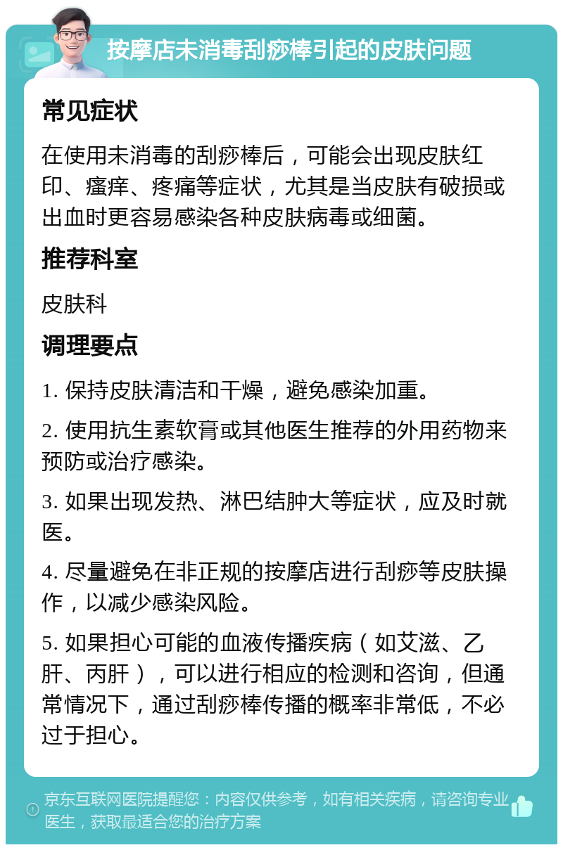 按摩店未消毒刮痧棒引起的皮肤问题 常见症状 在使用未消毒的刮痧棒后，可能会出现皮肤红印、瘙痒、疼痛等症状，尤其是当皮肤有破损或出血时更容易感染各种皮肤病毒或细菌。 推荐科室 皮肤科 调理要点 1. 保持皮肤清洁和干燥，避免感染加重。 2. 使用抗生素软膏或其他医生推荐的外用药物来预防或治疗感染。 3. 如果出现发热、淋巴结肿大等症状，应及时就医。 4. 尽量避免在非正规的按摩店进行刮痧等皮肤操作，以减少感染风险。 5. 如果担心可能的血液传播疾病（如艾滋、乙肝、丙肝），可以进行相应的检测和咨询，但通常情况下，通过刮痧棒传播的概率非常低，不必过于担心。