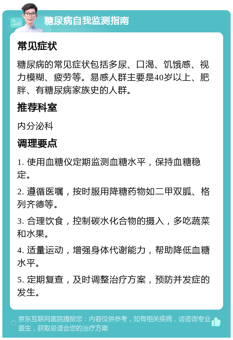 糖尿病自我监测指南 常见症状 糖尿病的常见症状包括多尿、口渴、饥饿感、视力模糊、疲劳等。易感人群主要是40岁以上、肥胖、有糖尿病家族史的人群。 推荐科室 内分泌科 调理要点 1. 使用血糖仪定期监测血糖水平，保持血糖稳定。 2. 遵循医嘱，按时服用降糖药物如二甲双胍、格列齐德等。 3. 合理饮食，控制碳水化合物的摄入，多吃蔬菜和水果。 4. 适量运动，增强身体代谢能力，帮助降低血糖水平。 5. 定期复查，及时调整治疗方案，预防并发症的发生。