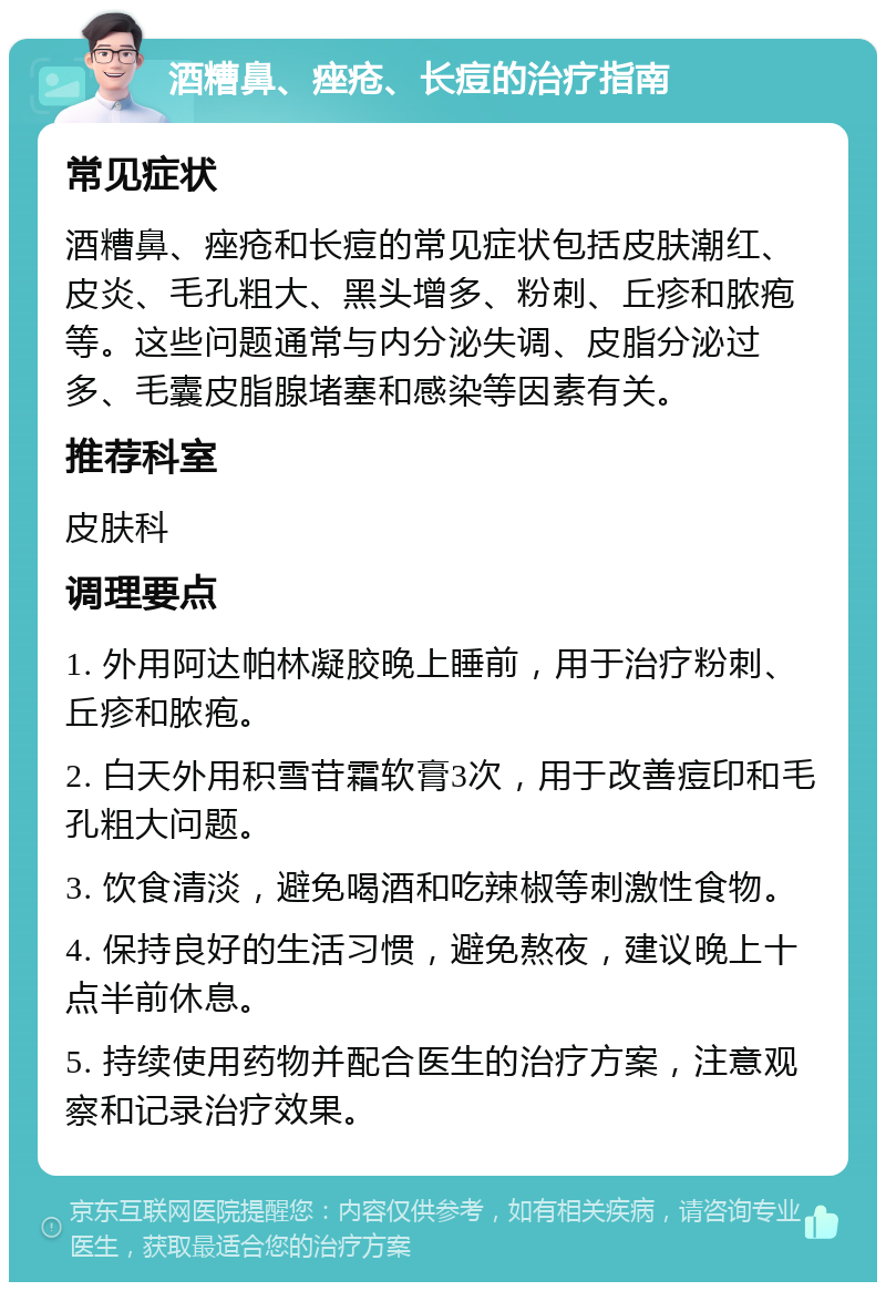 酒糟鼻、痤疮、长痘的治疗指南 常见症状 酒糟鼻、痤疮和长痘的常见症状包括皮肤潮红、皮炎、毛孔粗大、黑头增多、粉刺、丘疹和脓疱等。这些问题通常与内分泌失调、皮脂分泌过多、毛囊皮脂腺堵塞和感染等因素有关。 推荐科室 皮肤科 调理要点 1. 外用阿达帕林凝胶晚上睡前，用于治疗粉刺、丘疹和脓疱。 2. 白天外用积雪苷霜软膏3次，用于改善痘印和毛孔粗大问题。 3. 饮食清淡，避免喝酒和吃辣椒等刺激性食物。 4. 保持良好的生活习惯，避免熬夜，建议晚上十点半前休息。 5. 持续使用药物并配合医生的治疗方案，注意观察和记录治疗效果。