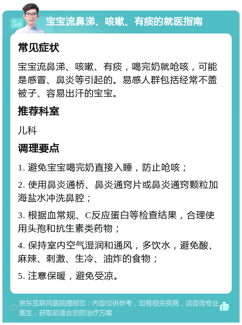 宝宝流鼻涕、咳嗽、有痰的就医指南 常见症状 宝宝流鼻涕、咳嗽、有痰，喝完奶就呛咳，可能是感冒、鼻炎等引起的。易感人群包括经常不盖被子、容易出汗的宝宝。 推荐科室 儿科 调理要点 1. 避免宝宝喝完奶直接入睡，防止呛咳； 2. 使用鼻炎通桥、鼻炎通窍片或鼻炎通窍颗粒加海盐水冲洗鼻腔； 3. 根据血常规、C反应蛋白等检查结果，合理使用头孢和抗生素类药物； 4. 保持室内空气湿润和通风，多饮水，避免酸、麻辣、刺激、生冷、油炸的食物； 5. 注意保暖，避免受凉。