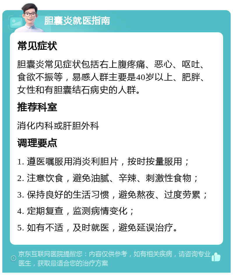 胆囊炎就医指南 常见症状 胆囊炎常见症状包括右上腹疼痛、恶心、呕吐、食欲不振等，易感人群主要是40岁以上、肥胖、女性和有胆囊结石病史的人群。 推荐科室 消化内科或肝胆外科 调理要点 1. 遵医嘱服用消炎利胆片，按时按量服用； 2. 注意饮食，避免油腻、辛辣、刺激性食物； 3. 保持良好的生活习惯，避免熬夜、过度劳累； 4. 定期复查，监测病情变化； 5. 如有不适，及时就医，避免延误治疗。