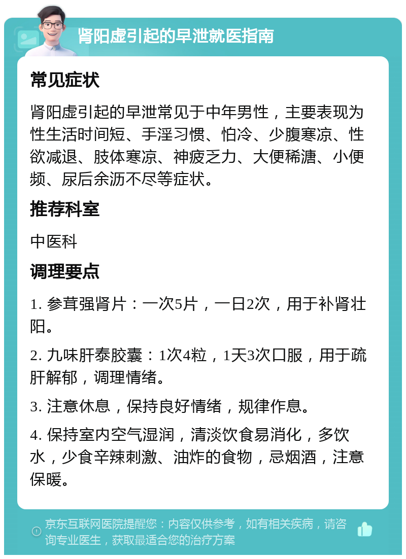 肾阳虚引起的早泄就医指南 常见症状 肾阳虚引起的早泄常见于中年男性，主要表现为性生活时间短、手淫习惯、怕冷、少腹寒凉、性欲减退、肢体寒凉、神疲乏力、大便稀溏、小便频、尿后余沥不尽等症状。 推荐科室 中医科 调理要点 1. 参茸强肾片：一次5片，一日2次，用于补肾壮阳。 2. 九味肝泰胶囊：1次4粒，1天3次口服，用于疏肝解郁，调理情绪。 3. 注意休息，保持良好情绪，规律作息。 4. 保持室内空气湿润，清淡饮食易消化，多饮水，少食辛辣刺激、油炸的食物，忌烟酒，注意保暖。