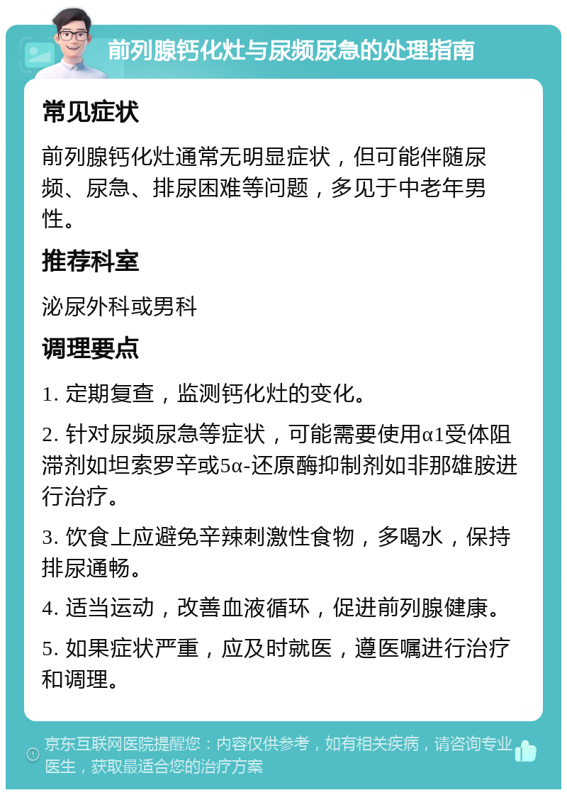 前列腺钙化灶与尿频尿急的处理指南 常见症状 前列腺钙化灶通常无明显症状，但可能伴随尿频、尿急、排尿困难等问题，多见于中老年男性。 推荐科室 泌尿外科或男科 调理要点 1. 定期复查，监测钙化灶的变化。 2. 针对尿频尿急等症状，可能需要使用α1受体阻滞剂如坦索罗辛或5α-还原酶抑制剂如非那雄胺进行治疗。 3. 饮食上应避免辛辣刺激性食物，多喝水，保持排尿通畅。 4. 适当运动，改善血液循环，促进前列腺健康。 5. 如果症状严重，应及时就医，遵医嘱进行治疗和调理。