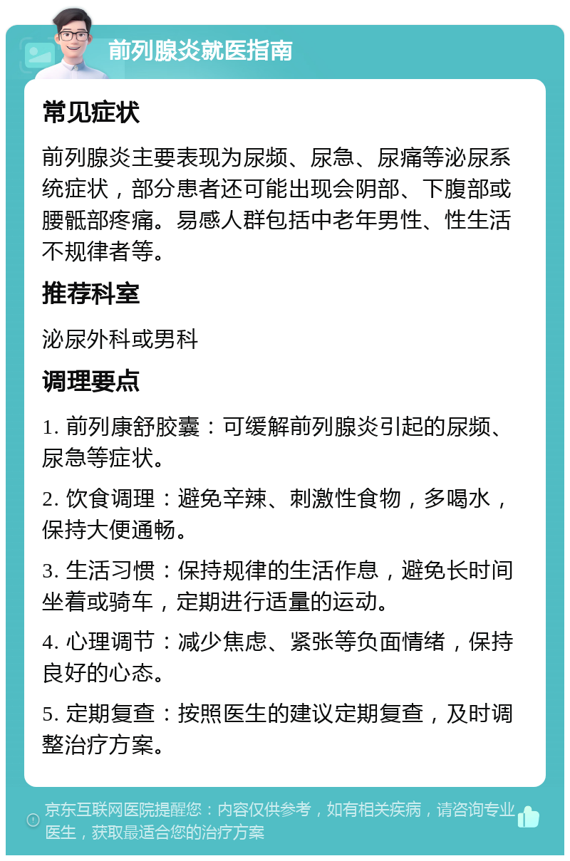 前列腺炎就医指南 常见症状 前列腺炎主要表现为尿频、尿急、尿痛等泌尿系统症状，部分患者还可能出现会阴部、下腹部或腰骶部疼痛。易感人群包括中老年男性、性生活不规律者等。 推荐科室 泌尿外科或男科 调理要点 1. 前列康舒胶囊：可缓解前列腺炎引起的尿频、尿急等症状。 2. 饮食调理：避免辛辣、刺激性食物，多喝水，保持大便通畅。 3. 生活习惯：保持规律的生活作息，避免长时间坐着或骑车，定期进行适量的运动。 4. 心理调节：减少焦虑、紧张等负面情绪，保持良好的心态。 5. 定期复查：按照医生的建议定期复查，及时调整治疗方案。