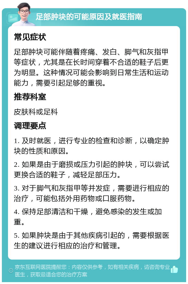 足部肿块的可能原因及就医指南 常见症状 足部肿块可能伴随着疼痛、发白、脚气和灰指甲等症状，尤其是在长时间穿着不合适的鞋子后更为明显。这种情况可能会影响到日常生活和运动能力，需要引起足够的重视。 推荐科室 皮肤科或足科 调理要点 1. 及时就医，进行专业的检查和诊断，以确定肿块的性质和原因。 2. 如果是由于磨损或压力引起的肿块，可以尝试更换合适的鞋子，减轻足部压力。 3. 对于脚气和灰指甲等并发症，需要进行相应的治疗，可能包括外用药物或口服药物。 4. 保持足部清洁和干燥，避免感染的发生或加重。 5. 如果肿块是由于其他疾病引起的，需要根据医生的建议进行相应的治疗和管理。