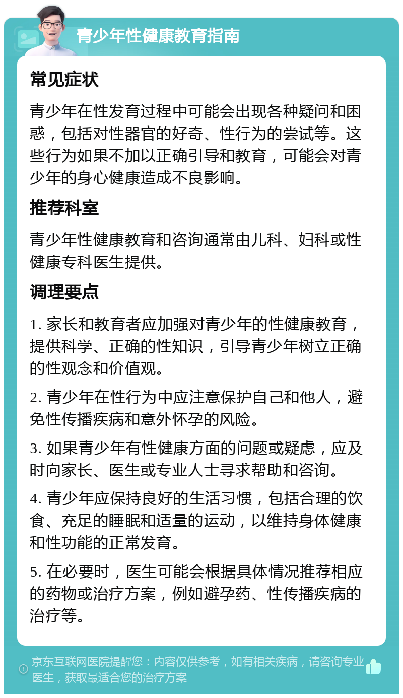 青少年性健康教育指南 常见症状 青少年在性发育过程中可能会出现各种疑问和困惑，包括对性器官的好奇、性行为的尝试等。这些行为如果不加以正确引导和教育，可能会对青少年的身心健康造成不良影响。 推荐科室 青少年性健康教育和咨询通常由儿科、妇科或性健康专科医生提供。 调理要点 1. 家长和教育者应加强对青少年的性健康教育，提供科学、正确的性知识，引导青少年树立正确的性观念和价值观。 2. 青少年在性行为中应注意保护自己和他人，避免性传播疾病和意外怀孕的风险。 3. 如果青少年有性健康方面的问题或疑虑，应及时向家长、医生或专业人士寻求帮助和咨询。 4. 青少年应保持良好的生活习惯，包括合理的饮食、充足的睡眠和适量的运动，以维持身体健康和性功能的正常发育。 5. 在必要时，医生可能会根据具体情况推荐相应的药物或治疗方案，例如避孕药、性传播疾病的治疗等。